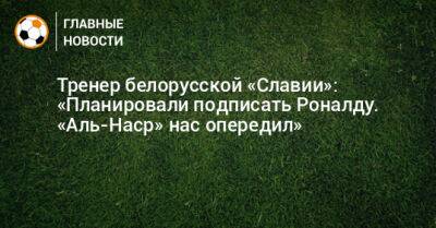 Тренер белорусской «Славии»: «Планировали подписать Роналду. «Аль-Наср» нас опередил»