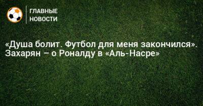 «Душа болит. Футбол для меня закончился». Захарян – о Роналду в «Аль-Насре»