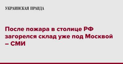 После пожара в столице РФ загорелся склад уже под Москвой – СМИ