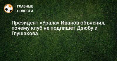 Президент «Урала» Иванов объяснил, почему клуб не подпишет Дзюбу и Глушакова