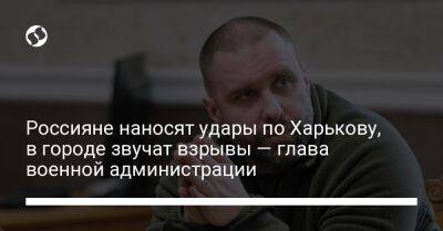 Россияне наносят удары по Харькову, в городе звучат взрывы — глава военной администрации