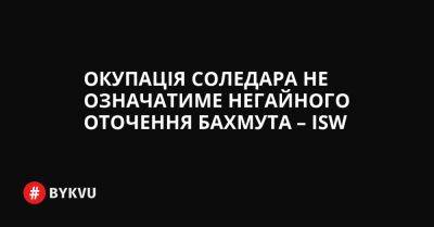 Окупація Соледара не означатиме негайного оточення Бахмута – ISW - bykvu.com - Украина - Twitter