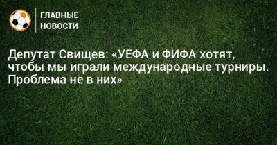 Депутат Свищев: «УЕФА и ФИФА хотят, чтобы мы играли международные турниры. Проблема не в них»