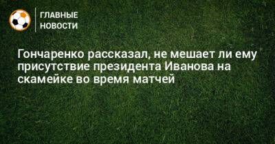 Гончаренко рассказал, не мешает ли ему присутствие президента Иванова на скамейке во время матчей