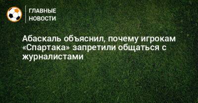 Абаскаль объяснил, почему игрокам «Спартака» запретили общаться с журналистами