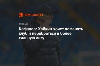 Кафанов: Хайкин хочет поменять клуб и перебраться в более сильную лигу