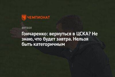 Гончаренко: вернуться в ЦСКА? Не знаю, что будет завтра. Нельзя быть категоричным