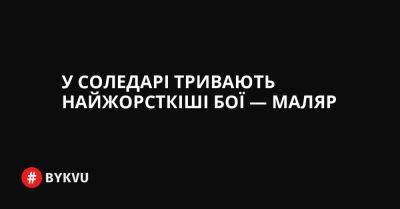 У Соледарі тривають найжорсткіші бої — Маляр - bykvu.com - Украина