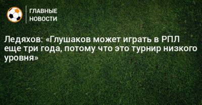 Ледяхов: «Глушаков может играть в РПЛ еще три года, потому что это турнир низкого уровня»