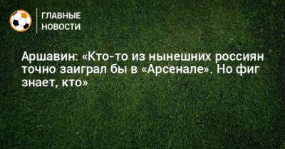 Аршавин: «Кто-то из нынешних россиян точно заиграл бы в «Арсенале». Но фиг знает, кто»