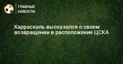 Карраскаль высказался о своем возвращении в расположение ЦСКА