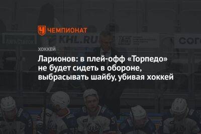 Ларионов: в плей-офф «Торпедо» не будет сидеть в обороне, выбрасывать шайбу, убивая хоккей