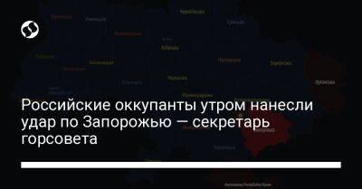 Российские оккупанты утром нанесли удар по Запорожью — секретарь горсовета