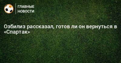 Озбилиз рассказал, готов ли он вернуться в «Спартак»