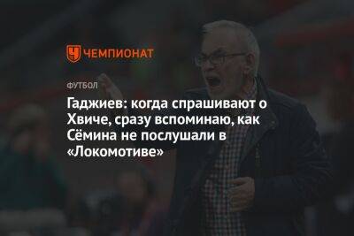 Гаджиев: когда спрашивают о Хвиче, сразу вспоминаю, как Сёмина не послушали в «Локомотиве»