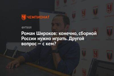 Роман Широков: конечно, сборной России нужно играть. Другой вопрос — с кем?