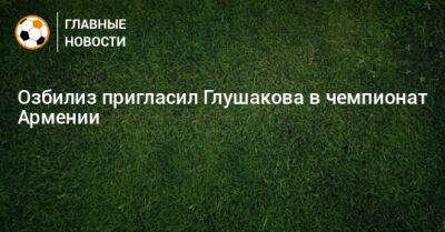 Озбилиз пригласил Глушакова в чемпионат Армении