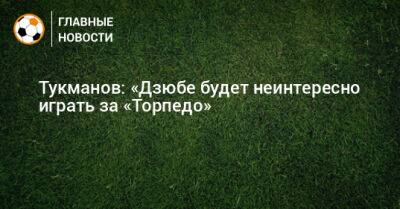 Тукманов: «Дзюбе будет неинтересно играть за «Торпедо»