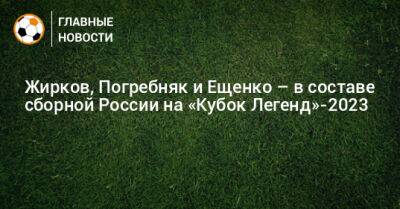 Жирков, Погребняк и Ещенко – в составе сборной России на «Кубок Легенд»-2023