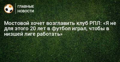 Мостовой хочет возглавить клуб РПЛ: «Я не для этого 20 лет в футбол играл, чтобы в низшей лиге работать»