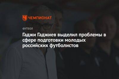 Гаджи Гаджиев выделил проблемы в сфере подготовки молодых российских футболистов