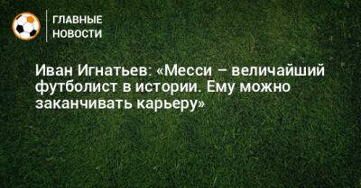 Иван Игнатьев: «Месси – величайший футболист в истории. Ему можно заканчивать карьеру»