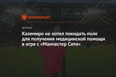 Каземиро не хотел покидать поле для получения медицинской помощи в игре с «Манчестер Сити»