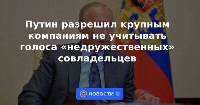 Путин разрешил крупным компаниям не учитывать голоса «недружественных» совладельцев