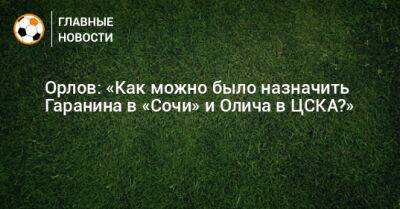 Орлов: «Как можно было назначить Гаранина в «Сочи» и Олича в ЦСКА?»