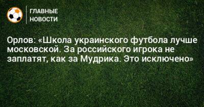 Орлов: «Школа украинского футбола лучше московской. За российского игрока не заплатят, как за Мудрика. Это исключено»