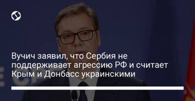 Вучич заявил, что Сербия не поддерживает агрессию РФ и считает Крым и Донбасс украинскими