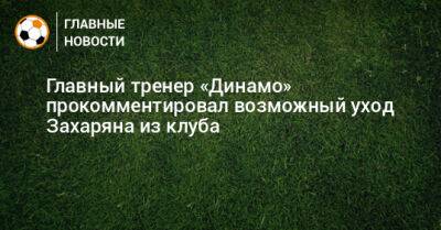Главный тренер «Динамо» прокомментировал возможный уход Захаряна из клуба