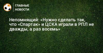 Непомнящий: «Нужно сделать так, чтобы «Спартак» и ЦСКА играли в РПЛ не дважды, а раз восемь»