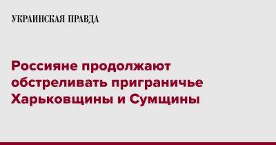 Россияне продолжают обстреливать приграничье Харьковщины и Сумщины