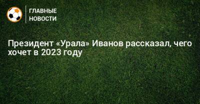 Президент «Урала» Иванов рассказал, чего хочет в 2023 году