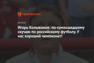 Игорь Колыванов: по-сумасшедшему скучаю по российскому футболу. У нас хороший чемпионат!