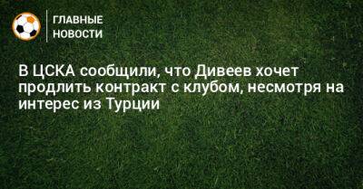 В ЦСКА сообщили, что Дивеев хочет продлить контракт с клубом, несмотря на интерес из Турции