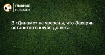 В «Динамо» не уверены, что Захарян останется в клубе до лета