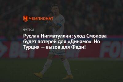 Руслан Нигматуллин: уход Смолова будет потерей для «Динамо». Но Турция — вызов для Феди!