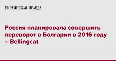 Христо Грозев - Россия планировала совершить переворот в Болгарии в 2016 году – Bellingcat - pravda.com.ua - Россия - Болгария