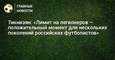 Тикнизян: «Лимит на легионеров – положительный момент для нескольких поколений российских футболистов»