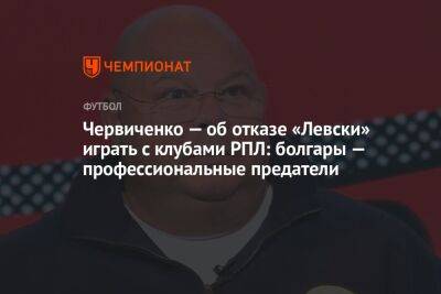 Червиченко — об отказе «Левски» играть с клубами РПЛ: болгары — профессиональные предатели