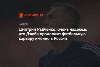 Дмитрий Радченко: очень надеюсь, что Дзюба продолжит футбольную карьеру именно в России