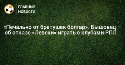 «Печально от братушек болгар». Бышовец – об отказе «Левски» играть с клубами РПЛ