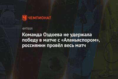 Команда Оздоева не удержала победу в матче с «Аланьяспором», россиянин провёл весь матч