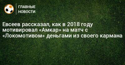 Евсеев рассказал, как в 2018 году мотивировал «Амкар» на матч с «Локомотивом» деньгами из своего кармана