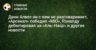 Дани Алвес ни с кем не разговаривает, «Арсенал» победил «МЮ», Роналду дебютировал за «Аль-Наср» и другие новости