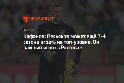 Кафанов: Песьяков может ещё 3-4 сезона играть на топ-уровне. Он важный игрок «Ростова»