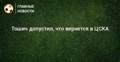 Тошич допустил, что вернется в ЦСКА