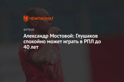 Александр Мостовой: Глушаков спокойно может играть в РПЛ до 40 лет